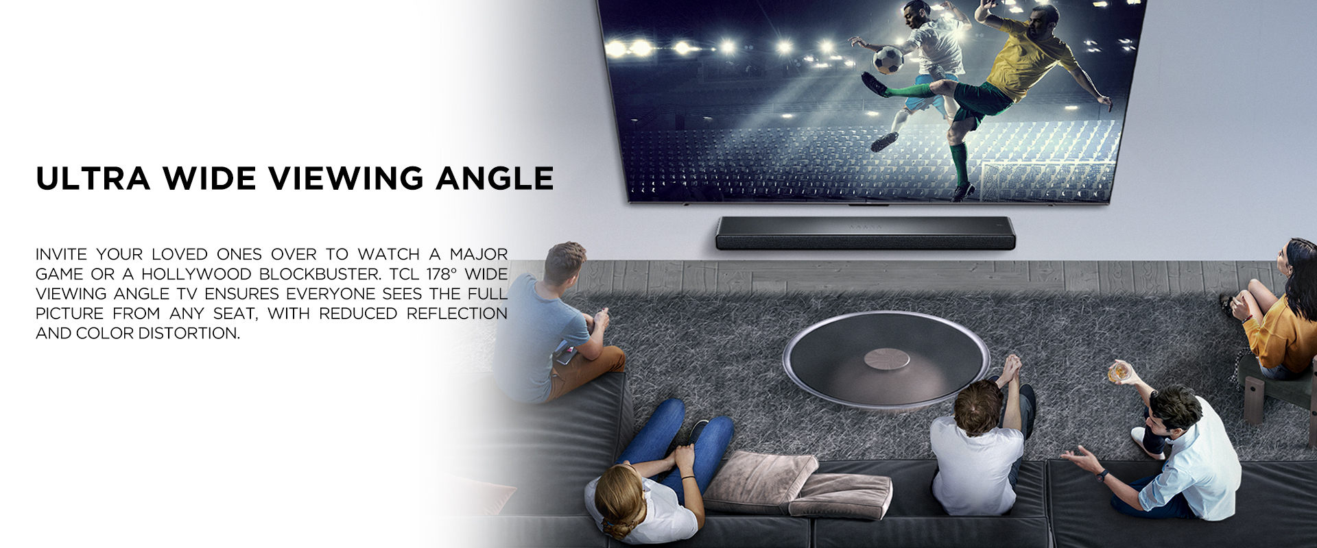 Ultra Wide Viewing Angle - Invite your loved ones over to watch a major game or a Hollywood blockbuster. TCL 178° Wide Viewing Angle TV ensures everyone sees the full picture from any seat, with reduced reflection and color distortion.